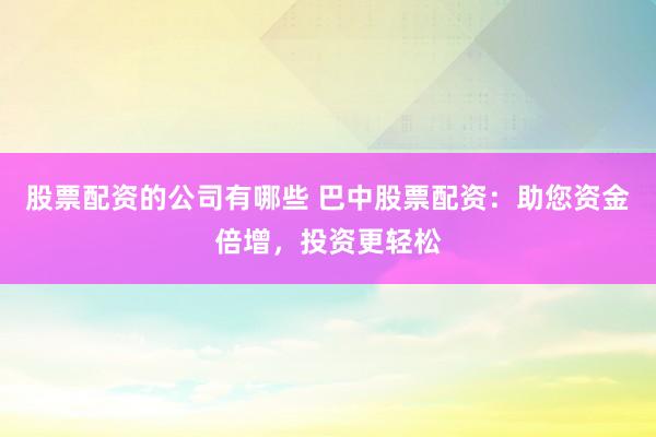 股票配资的公司有哪些 巴中股票配资：助您资金倍增，投资更轻松